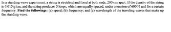 In a standing wave experiment, a string is stretched and fixed at both ends, 200 cm apart. If the density of the string
is 0.015 g/cm, and the string produces 5 loops, which are equally spaced, under a tension of 600 N and for a certain
frequency. Find the followings: (a) speed; (b) frequency; and (c) wavelength of the traveling waves that make up
the standing wave.