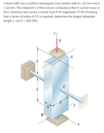 Column ABC has a uniform rectangular cross section with b = 12 mm and d
= 22 mm. The midpoint C of the column is braced so that it cannot move in
the x-direction and carries a centric load P of magnitude 3.7 kN. Knowing
that a factor of safety of 3.3 is required, determine the largest allowable
length L. Use E = 200 GPa.
L
L
B
b
Z
P
C
A
X