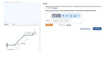 Figure 1
of 1
100 mm-
45°
200 mm
-100 mm-
F
60°
Part A
Determine the moment of the force about point O. Neglect the thickness of the member. Assume
F80 N.(Figure 1)
Express your answer to three significant figures and include the appropriate units.
Mo=
Submit
Value
Units
My Answers Give Up
?
Provide Feedback
Continue