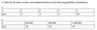 1. Solve for the mean, variance and standard deviation of the following probability distributions.
a.
1
2
3
4
P(x)
.5
.1
.4
.30
b.
200 000
300 000
|-1 000 000
P(x)
.55
.35
.10
