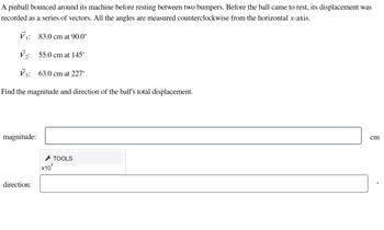A pinball bounced around its machine before resting between two bumpers. Before the ball came to rest, its displacement was
recorded as a series of vectors. All the angles are measured counterclockwise from the horizontal x-axis.
V₁: 83.0 cm at 90.0°
V₂: 55.0 cm at 145°
V3: 63.0 cm at 227°
Find the magnitude and direction of the ball's total displacement.
magnitude:
direction:
TOOLS
X10%
cm