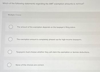 Which of the following statements regarding the AMT exemption amounts is not true?
Multiple Choice
O
O
O
The amount of the exemption depends on the taxpayer's filing status.
The exemption amount is completely phased out for high-income taxpayers.
Taxpayers must choose whether they will claim the exemption or itemize deductions.
None of the choices are correct.