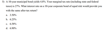 5) A 10-year municipal bond yields 4.8%. Your marginal tax rate (including state and federal
taxes) is 27%. What interest rate on a 10-year corporate bond of equal risk would provide you
with the same after-tax return?
a. 3.50%
b. 6.25%
c. 6.58%
d. 6.90%