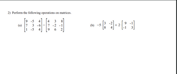 ## Matrix Operations

### Problem 2: Perform the following operations on matrices.

**(a)**  
Subtract the matrices:

\[
\begin{bmatrix}
9 & -5 & 4 \\
7 & 3 & -6 \\
1 & -5 & 4
\end{bmatrix}
-
\begin{bmatrix}
4 & 3 & 8 \\
7 & -2 & -1 \\
9 & 6 & 2
\end{bmatrix}
\]

**(b)**  
Multiply and add the matrices:

\[
-5 \cdot 
\begin{bmatrix}
3 & -2 \\
8 & 4
\end{bmatrix}
+
2 \cdot 
\begin{bmatrix}
9 & -1 \\
-1 & 3
\end{bmatrix}
\]

For (a), calculate each element in the resulting matrix by subtracting corresponding elements from the two matrices.

For (b), first multiply each element in the first matrix by -5, then multiply each element in the second matrix by 2, and finally add the two resulting matrices together.