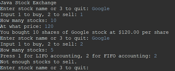 Java Stock Exchange
Enter stock name or 3 to quit: Google
Input 1 to buy, 2 to sell: 1
How many stocks: 10
At what price: 120
You bought 10 shares of Google stock at $120.00 per share
Enter stock name or 3 to quit: Google
Input 1 to buy, 2 to sell: 2
How many stocks: 5
Press 1 for LIFO accounting, 2 for FIFO accounting: 2
Not enough stocks to sell.
Enter stock name or 3 to quit: