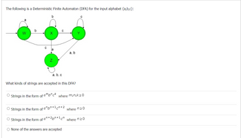 The following is a Deterministic Finite Automaton (DFA) for the input alphabet {a,b,c}:
W
с
Strings in the form of
b
Z
a, b, c
What kinds of strings are accepted in this DFA?
a, b
ambnck
Y
с
where m,n,k>0
O Strings in the form of abn+¹+2
where n20
O Strings in the form of an+2pn+1 cn where no
O None of the answers are accepted