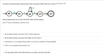 Consider the following Non-deterministic Finite Automaton (NFA) with the 5-tuple of (Q,E,90,F,6):
10.1
☺ ☺ ☺
qo
q1
94
q2
q3
Which statement(s) are true for this NFA? Select all that applies.
Note: an
means concatenating a with itself n times.
O All accepted strings must have 0101 in their sequence.
All accepted strings must have the length of more than 4.
01xxxxxxx1 is an accepted string where x can be any member input alphabet
010^1 is an accepted string where n>8
O The equivalent DFA of this NFA will have one state more than this NFA.