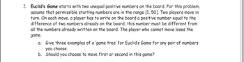 **Euclid's Game Overview**

2. **Euclid’s Game** starts with two unequal positive numbers on the board. For this problem, assume that permissible starting numbers are in the range [1, 50]. Two players move in turn. On each move, a player has to write on the board a positive number equal to the difference of two numbers already on the board; this number must be different from all the numbers already written on the board. The player who cannot move loses the game.

   a. Give three examples of a ‘game tree’ for Euclid’s Game for any pair of numbers you choose.
   
   b. Should you choose to move first or second in this game?