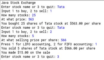 Java Stock Exchange
Enter stock name or 3 to quit: Tata
Input 1 to buy, 2 to sell: 1
How many stocks: 25
At what price: 563
You bought 25 shares of Tata stock at $563.00 per share
Enter stock name or 3 to quit: Tata
Input 1 to buy, 2 to sell: 2
How many stocks: 5
At what selling price per share: 566
Press 1 for LIFO accounting, 2 for FIFO accounting: 1
You sold 5 shares of Tata stock at $566.00 per share
You made $15.00 on the sale
Enter stock name or 3 to quit: 3