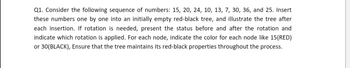 Q1. Consider the following sequence of numbers: 15, 20, 24, 10, 13, 7, 30, 36, and 25. Insert
these numbers one by one into an initially empty red-black tree, and illustrate the tree after
each insertion. If rotation is needed, present the status before and after the rotation and
indicate which rotation is applied. For each node, indicate the color for each node like 15(RED)
or 30(BLACK), Ensure that the tree maintains its red-black properties throughout the process.