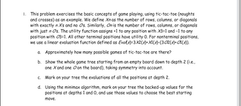 1. This problem exercises the basic concepts of game playing, using tic-tac-toe (noughts and crosses) as an example. We define \( X_n \) as the number of rows, columns, or diagonals with exactly \( n \) Xs and no Os. Similarly, \( O_n \) is the number of rows, columns, or diagonals with just \( n \) Os. The utility function assigns +1 to any position with \( X_3=1 \) and -1 to any position with \( O_3=1 \). All other terminal positions have utility 0. For nonterminal positions, we use a linear evaluation function defined as \( Eval(s)=3X_2(s)+X_1(s)-(3O_2(s)+O_1(s)) \).

   a. Approximately how many possible games of tic-tac-toe are there?

   b. Show the whole game tree starting from an empty board down to depth 2 (i.e., one X and one O on the board), taking symmetry into account.

   c. Mark on your tree the evaluations of all the positions at depth 2.

   d. Using the minimax algorithm, mark on your tree the backed-up values for the positions at depths 1 and 0, and use those values to choose the best starting move.