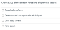 Choose ALL of the correct functions of epithelial tissues:
Cover body surfaces
Generates and propagates electrical signals
Lines body cavities
Form glands
