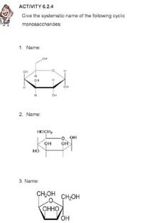 АСTIVTY 6.24
Give the systematic name of the following cyclic
monosaccharides:
1. Name:
OH
OH
H
H
OH
2. Name:
носн,
-0. OH
OH
он
но
3. Name:
CH,OH
CH,OH
ОННО
