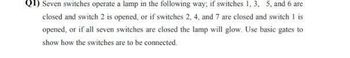 Q1) Seven switches operate a lamp in the following way; if switches 1, 3, 5, and 6 are
closed and switch 2 is opened, or if switches 2, 4, and 7 are closed and switch 1 is
opened, or if all seven switches are closed the lamp will glow. Use basic gates to
show how the switches are to be connected.