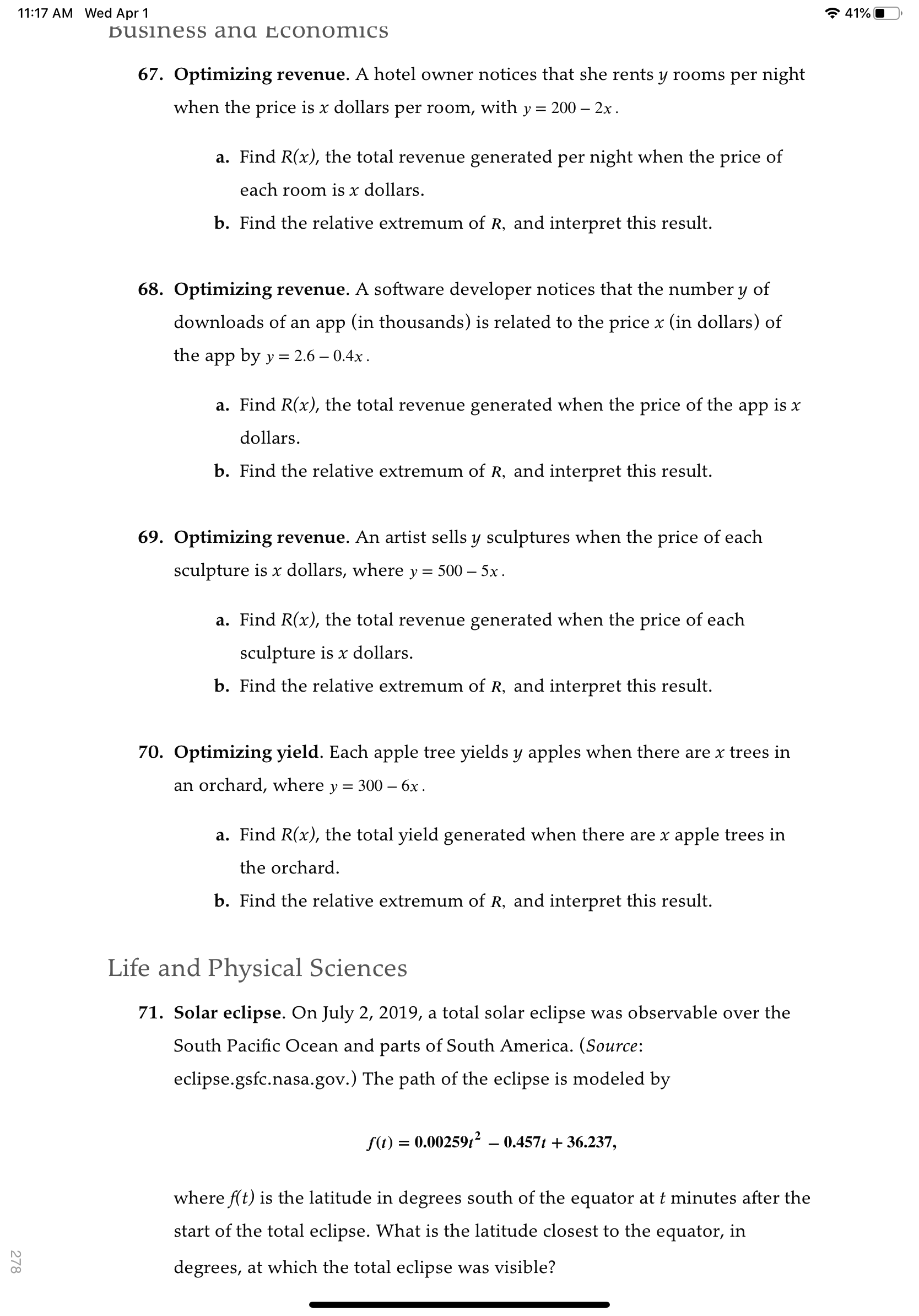 11:17 AM Wed Apr 1
* 41%O
Business ana Econ omics
67. Optimizing revenue. A hotel owner notices that she rents y rooms per night
when the price is x dollars per room, with y = 200 – 2x.
a. Find R(x), the total revenue generated per night when the price of
each room is x dollars.
b. Find the relative extremum of R, and interpret this result.
68. Optimizing revenue. A software developer notices that the number y of
downloads of an app (in thousands) is related to the price x (in dollars) of
the app by y = 2.6 – 0.4x .
a. Find R(x), the total revenue generated when the price of the app is x
dollars.
b. Find the relative extremum of R, and interpret this result.
69. Optimizing revenue. An artist sells y sculptures when the price of each
sculpture is x dollars, where y =
500 - 5х.
a. Find R(x), the total revenue generated when the price of each
sculpture is x dollars.
b. Find the relative extremum of R, and interpret this result.
70. Optimizing yield. Each apple tree yields y apples when there are x trees in
an orchard, where y = 300 – 6x .
a. Find R(x), the total yield generated when there are x apple trees in
the orchard.
b. Find the relative extremum of R, and interpret this result.
Life and Physical Sciences
71. Solar eclipse. On July 2, 2019, a total solar eclipse was observable over the
South Pacific Ocean and parts of South America. (Source:
eclipse.gsfc.nasa.gov.) The path of the eclipse is modeled by
f(t) = 0.00259t² – 0.457t + 36.237,
where f(t) is the latitude in degrees south of the equator at t minutes after the
start of the total eclipse. What is the latitude closest to the equator, in
degrees, at which the total eclipse was visible?
278
