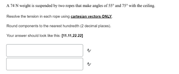 A 74 N weight is suspended by two ropes that make angles of 55° and 75° with the ceiling.
Resolve the tension in each rope using cartesian vectors ONLY.
Round components to the nearest hundredth (2 decimal places).
Your answer should look like this: [11.11,22.22]
A/
A