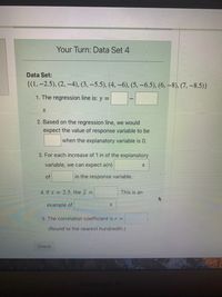 **Your Turn: Data Set 4**

**Data Set:**
\[
\{(1, -2.5), (2, -4), (3, -5.5), (4, -6), (5, -6.5), (6, -8), (7, -8.5)\}
\]

1. **The regression line is:** 
   \[
   y = \_\_\_ \_ \_ \_ \_ \_ \_ \_ \_ \_ \_ \_ \_ \_ \_ \_ \_ \_ \_ \_ \_ x
   \]

2. **Based on the regression line, we would expect the value of the response variable to be \_\_\_ when the explanatory variable is 0.**

3. **For each increase of 1 in the explanatory variable, we can expect a(n) \_\_\_ \_ \_ \_ \_ \_ \_ \_ \_ \_ \_ \_ \_ \_ \_ \_ of \_\_\_ in the response variable.**

4. **If \( x = 2.5 \), the \( \hat{y} = \_\_\_ \). This is an example of \_\_\_ \_ \_ \_ \_ \_ \_ \_ \_ \_ \_ \_ \_ \_ \_ \_.**

5. **The correlation coefficient is \( r = \_\_\_ \).** 
   *(Round to the nearest hundredth.)*

[**Check**]