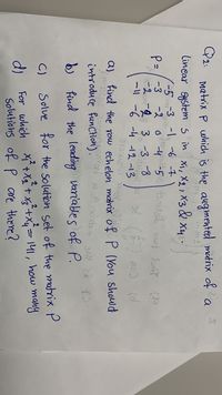 G2: matrix P which is the augmented matrix of a
lincar System s in
X1, X2, X3 &
xy:-
X48
-5m3 -1 -6 -7
ース
P=/ -3
2具 3.-3 8
ー -6 -4 1213
6 -4
a) Find the row echelon marix of P (You should
introduce funCtion).
find the leading variables of P.
C)
Solve for the Solution set of the matrix P
For which x² +Xx + x+x= 141, how many
Solutions of P are there?
2.
2
