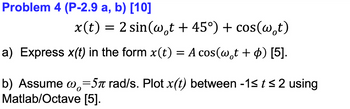 Problem 4 (P-2.9 a, b) [10]
x(t) = 2 sin(w。t + 45°) + cos(wt)
a) Express x(t) in the form x(t) = A cos(w¸t + ¢) [5].
b) Assume @=5π rad/s. Plot x(t) between -1≤ t≤2 using
Matlab/Octave [5].