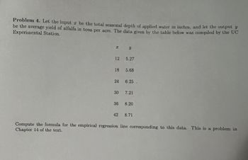 Problem 4. Let the input x be the total seasonal depth of applied water in inches, and let the output y
be the average yield of alfalfa in tons per acre. The data given by the table below was compiled by the UC
Experimental Station.
I
12
18
24
30
36
42
y
5.27
5.68
6.25.
7.21
8.20
8.71
Compute the formula for the empirical regression line corresponding to this data. This is a problem in
Chapter 14 of the text.