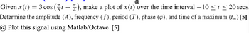 @
Given x(t) = 3 cos ( - ), make a plot of x(t) over the time interval -10 ≤t ≤ 20 secs.
Determine the amplitude (A), frequency (f), period (T), phase (Ø), and time of a maximum (tm) [5]
@ Plot this signal using Matlab/Octave [5]
