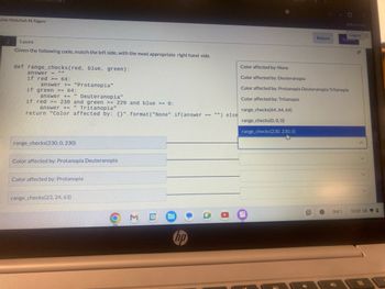 ahla Abdullah M Algaw
2
1 point
All Bookmarks
Logout O
Return
SUDITI
Given the following code, match the left side, with the most appropriate right hand side.
def range_checks (red, blue, green):
answer
if red >= 64:
answer += "Protanopia"
if green >= 64:
"
answer += Deuteranopia"
if red >= 230 and green >= 220 and blue >= 0:
II
answer += Tritanopia"
return "Color affected by: {}".format("None" if (answer
Color affected by: None
Color affected by: Deuteranopia
Color affected by: Protanopia Deuteranopia Tritanopia
Color affected by: Tritanopia
range_checks(64, 64, 64)
==
"") else
range_checks(0, 0, 0)
range_checks(230, 0, 230)
Color affected by: Protanopia Deuteranopia
Color affected by: Protanopia
range_checks(23, 24, 63)
M
31
hp
range_checks(230, 230, 0)
名
Oct 1
12:07 US
=
