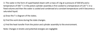 3- The water in the form of superheated steam with a mass of 1 kg at a pressure of 500 kPa and a
temperature of 500 ° C in the piston-cylinder assembly is first cooled to a temperature of 120 °C in a
fixed volume and then the water is cooled and condensed at a constant temperature until it becomes a
saturated liquid.
a) Draw the T-v diagram of the states.
b) Find the work done during the state changes.
c) Find the heat transfer from the piston and cylinder assembly to the environment.
Note: Changes in kinetic and potential energies are negligible
