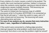 Every rotation of a motor causes a switch to be pushed. The
switch, like most mechanical switches, 'clatters' or bounces
when the contacts come together, causing an interval when a
single press causes multiple closures. This bouncing can
continue for just under 3 milliseconds.
The switch is linked into the memory map of a 68000
processor at bit 0 of location $FFFFF000. It is connected so
that the bit will read a '1' when the switch is open, and a '0'
when closed and not bouncing. The bouncing will cause
alternating zeros and ones.
For ease of any analysis you do, assume that every instruction
takes 1 usec., regardless of addressing mode.
If the switch were connected to a falling-edge-sensitive
interrupt request line what problem could result during the
bouncing? And what is one way the problem might be solved?
