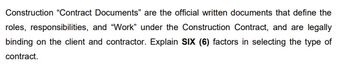 Construction "Contract Documents" are the official written documents that define the
roles, responsibilities, and "Work" under the Construction Contract, and are legally
binding on the client and contractor. Explain SIX (6) factors in selecting the type of
contract.