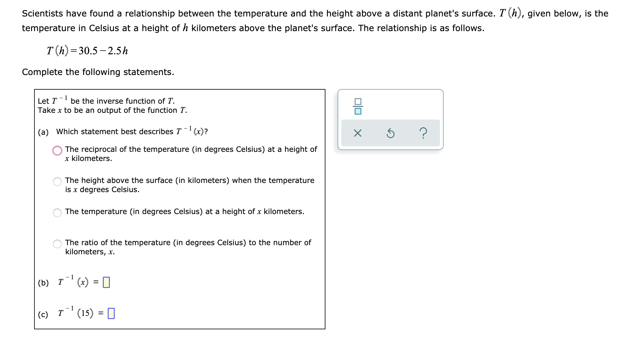 Scientists have found a relationship between the temperature and the height above a distant planet's surface. T (h), given below, is the
temperature in Celsius at a height of h kilometers above the planet's surface. The relationship is as follows.
T(h) 30.5-2.5h
Complete the following statements.
be the inverse function of T
Take x to be an output of the function T
Let T
1
?
(a) Which statement best describes T(x)?
The reciprocal of the temperature (in degrees Celsius) at a height of
x kilometers.
The height above the surface (in kilometers) when the temperature
is x degrees Celsius.
The temperature (in degrees Celsius) at a height of x kilometers.
The ratio of the temperature (in degrees Celsius) to the number of
kilometers, x.
1
(x) =
(b) Т
-1
т
(15)
(c)
X
