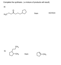 Complete the synthesis. (A mixture of products will result)

a)

**Reactant:** 
\[ \text{HC} \equiv \text{CH} \]

**Product:**
\[ \text{CH}_3 - \text{CO} - \text{CH}_2 - \text{CH}_2 - \text{CH}_2 - \text{CH}_2 - \text{cyclopentane} \]

b)

**Reactant:** 
\[ \text{cyclopentane - CH}_3 \]

**Product:**
\[ \text{cyclopentane} - \text{CH} - \text{CH}_2 - \text{CH}_3 \]
\[ \ \ \ \ \ \ \ \ \ \ \ \ \ \ \ \ \ \ \ \ \ \ \ \ \ \ \ \ \ \ \ \ \ \ \ \ \ \ \ \ \ \ \ \ \ \ \ \  \ \ \ \ \ \ \ \ \ \ \ \ \ \ \ \ \ \ \  | \]
\[ \ \ \ \ \ \ \ \ \ \ \ \ \ \ \ \ \ \ \  \ \ \ \ \ \ \ \ \ \ \ \ \ \ \ \ \ \ \ \ \  \text{CH}_3 \]

**Explanation:**

The first part of the problem (a) presents a synthetic challenge that involves converting an alkyne (ethyne, HC≡CH) into a ketone (specifically a cyclopentylmethyl ketone). The starting material is ethyne, which must undergo multiple reactions involving carbon-carbon bond formation and other transformations. These steps result in the final product, a molecule with a cyclopentane ring attached to a six-carbon chain ending in a ketone group.

In the second part (b), the challenge involves synthesizing a branched alkane from cyclopentylmethane. The reactant is cyclopentylmethane (a cyclopentane ring with a single methyl group). The product is 1-cyclopentyl-2,3-dimethylbutane, showing a four-carbon chain with branching (two methyl groups) and a cyclopentane ring attached at the first carbon. 

Students need to determine the synthetic route by considering reactions such as alkylation, addition, elimination, and other organic transformations starting from the given reactants to arrive at the