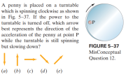 A penny is placed on a turntable
which is spinning clockwise as shown
in Fig. 5-37. If the power to the
turntable is turned off, which arrow
best represents the direction of the
acceleration of the penny at point P
while the turntable is still spinning
but slowing down?
OP
FIGURE 5–37
MisConceptual
Question 12.
(a)
(b)
(c)
(d)
(e)
