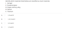Identify which materials listed below are classified as smart materials.
1. Aerogel
II. Tempered glass
II. Shape memory alloy
IV. Nitinol
V. Titanium
А.
I, III and IV
I, III, IV and V
C.
II, IV and V
D.
I, Il and II
B.
