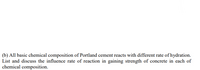 (b) All basic chemical composition of Portland cement reacts with different rate of hydration.
List and discuss the influence rate of reaction in gaining strength of concrete in each of
chemical composition.
