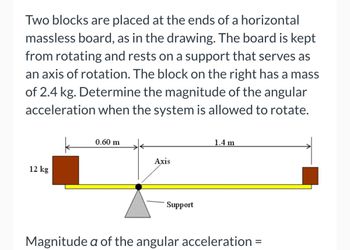 Two blocks are placed at the ends of a horizontal
massless board, as in the drawing. The board is kept
from rotating and rests on a support that serves as
an axis of rotation. The block on the right has a mass
of 2.4 kg. Determine the magnitude of the angular
acceleration when the system is allowed to rotate.
12 kg
0.60 m
Axis
Support
1.4 m
Magnitude a of the angular acceleration =