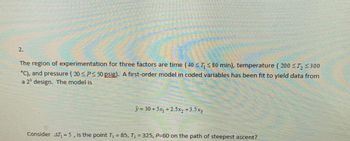 2.
The region of experimentation for three factors are time (40 ≤ ≤80 min), temperature (200 ≤T, ≤300
°C), and pressure (20 ≤P≤ 50 psig). A first-order model in coded variables has been fit to yield data from
a 2³ design. The model is
Helena
atpantihinnat
de benvinni
mand
y=30+5x₁ +2.5x₂ +3.5x3
Consider 47₁ = 5, is the point T₁ = 85, T₂ = 325, P-60 on the path of steepest ascent?