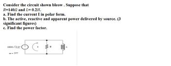 Consider the circuit shown bleow. Suppose that
R=140.2 and L= 0.2H.
a. Find the current I in polar form.
b. The active, reactive and apparent power delivered by source. (3
significant figures)
c. Find the power factor.
1000 √2/0°
=377