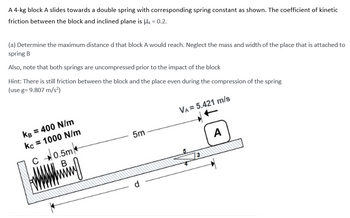 A 4-kg block A slides towards a double spring with corresponding spring constant as shown. The coefficient of kinetic
friction between the block and inclined plane is μ = 0.2.
(a) Determine the maximum distance d that block A would reach. Neglect the mass and width of the place that is attached to
spring B
Also, note that both springs are uncompressed prior to the impact of the block
Hint: There is still friction between the block and the place even during the compression of the spring
(use g= 9.807 m/s²)
VA= 5.421 m/s
KB = 400 N/m
kc = 1000 N/m
0.5m
B
Amning
C
с
5m
d
3
A