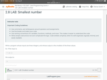 CTU Mobile 9:35 AM Sun Aug 21
=zyBooks
2.8 LAB: Smallest number
Instructor note:
Important Coding Guidelines:
• Use comments, and whitespaces around operators and assignments.
• Use line breaks and indent your code.
My library > CS 226T: Java Programming home >
2.8: LAB: Smallest number
7 15 3
the output is:
3
Use naming conventions for variables, functions, methods, and more. This makes it easier to understand the code.
• Write simple code and do not over complicate the logic. Code exhibits simplicity when it's well organized, logically minimal, and
easily readable.
Write a program whose inputs are three integers, and whose output is the smallest of the three values.
Ex: If the input is:
learn.zybooks.com
422784.2543518.qx3zqy7
LAB
ACTIVITY
2.8.1: LAB: Smallest number
EzyBooks catalog ? Help/FAQ Stacey Queen
LabProgram.java
0/10
VPN 87%
Load default template...