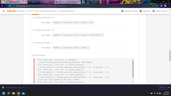 **Recursive Function Example with Pennies Doubling**

**Testing with inputs: 1 10**
- **Your output:** Number of pennies after 10 days: 1024

**Testing with inputs: 1 40**
- **Your output:** Number of pennies after 40 days: 1099511627776

**Testing with inputs: 1 1**
- **Your output:** Number of pennies after 1 day: 2

**Test aborted**
- **Error Details:**
  ```
  File "main.py", line 292, in <module>
    print(double_pennies(starting_pennies, user_days))
  File "main.py", line 264, in double_pennies
    total_pennies = double_pennies((num_pennies * 2), (num_days - 1))
  File "main.py", line 264, in double_pennies
    total_pennies = double_pennies((num_pennies * 2), (num_days - 1))
  File "main.py", line 264, in double_pennies
    total_pennies = double_pennies((num_pennies * 2), (num_days - 1))
  ...
  [Previous line repeated 995 more times]
  File "main.py", line 260, in double_pennies
  ```

The error log shows that the program encountered a "recursion depth exceeded" error. This suggests that the recursive function `double_pennies` called itself too many times without reaching a base case, causing the program to exceed the maximum recursion depth allowed in Python.