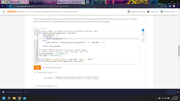 zy Section 3.5 - CS 219T: Python Pro X b Answered: 3.5.1: Recursive functi X +
learn.zybooks.com/zybook/CS219-2203A-03-2203A/chapter/3/section/5
CTU Class Homepage.
= zyBooks My library > CS 219T: Python Programming home > 3.5: Creating recursion
3.52 Recursive fun....png
zyBooks catalog
Note: If the submitted code has an infinite loop, the system will stop running the code after a few seconds, and report "Program
end never reached." The system doesn't print the test case that caused the reported message.
409106.2543518.qx3zqy7
1 # Returns number of pennies if pennies are doubled num_days times
2 def double pennies (num_pennies, num_days):
1 test
passed
3
total_pennies = 0
4
if num_days == 1:
5
return num_pennies * 2
6
else:
All tests
passed
7
total_pennies = double_pennies ((num_pennies * 2), (num_days - 1))
8
9
return total_pennies
10
11 # Program computes pennies if you have 1 penny today,
12 # 2 pennies after one day, 4 after two days, and so on
13 starting_pennies = int(input())
14 user_days = int(input())
15
16 print('Number of pennies after', user_days, 'days: ', end="")
17 print (double_pennies (starting_pennies, user_days))
Run X Not all tests passed
✓ Testing with inputs: 1 10
Your output
Number of pennies after 10 days: 1024
✓ Testing with inputs: 1 40
? Help/FAQ
Stacey Queen
Show all
X
:
X
5:19 PM
6/20/2022