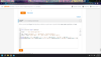 zy Section 5.1 - CS 219T: Pytho X b Answered: orary> CS 219T X
✰ learn.zybooks.com/zybook/CS219-2203A-03-2203A/chapter/5/section/1
SCTU Class Homepage.
= zyBooks My library > CS 219T: Python Programming home > 5.1: List basics
Check
CHALLENGE
ACTIVITY
Show answer
5.1.4: Creating a named tuple
Define a named tuple Player that describes an athlete on
409106.2543518.qx3zqy7
1 from collections import namedtuple
2
3 Player = '¹' Your solution goes here ***
4
Run
W3Schools Online Web Tut X
Python - Unpack Tuples
5 cam = Player('Cam Newton', '1', 'Quarterback', 'Carolina Panthers')
6 lebron = Player('Lebron James', '23', 'Small forward', 'Los Angeles Lakers')
7
View your last submission ✓
8 print (cam.name + '(#' + cam.number + ')' + ' is a ' + cam. position + ' for the
9 print(lebron.name + '(#' + lebron.number + ')' + ' is a ' + lebron.position +
X WPython - Access Tuple Item X
team. Include the fields na number, position, and team.
zyBooks catalog ? Help/FAQ
Feedback?
+ cam.team + '.')
' for the ' + lebron.team +
1 test
passed
+
All tests
passed
Stacey Queen
X
:
8:14 AM
6/25/2022