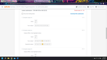 zy Section 3.6 - CS 219T: Python Pro X b Answered: 3.6 LAB: Number pat X +
CTU Class Homepage.
✰ learn.zybooks.com/zybook/CS219-2203A-03-2203A/chapter/3/section/6
= zyBooks My library > CS 219T: Python Programming home > 3.6: LAB: Number pattern
Latest submission - 3:54 AM -08 on 06/22/22
Only show failing tests
12
3
12 9 6 3 0 3 6 9 12
1: Compare output
2: Compare output
Input
Your output
Output differs. See highlights below.
Input
17
5
Your output
17 12 7 2
2 7 12 17
Expected output
17 12 7 2 -3 2 7 12 17
3: Compare output
Output differs. See highlights below.
6
Input
zyBooks catalog
Total score: 6/10
Download this submission
1/1
0/2
0/2
? Help/FAQ
Stacey Queen
X
:
4:54 AM
6/22/2022