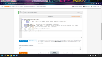 CTU Class Homepage.
zy Section 3.6 - CS 219T: Python Pro X b Answered: 3.6 LAB: Number pati X
+
learn.zybooks.com/zybook/CS219-2203A-03-2203A/chapter/3/section/6
=zyBooks My library > CS 219T: Python Programming home > 3.6: LAB: Number pattern
zyBooks catalog
409106.2543518.qx3zqy7
LAB
3.6.1: LAB: Number pattern
6/10
ACTIVITY
main.py
Load default template...
1 def print_num_pattern(num1, num2):
2
if num1 <=0:
3
print("0", end=" ") # If first number is less than or equals to then print o
return
5
# print the first number before subtracting
print (num1, end=" ")
print_num_pattern (num1
num2, num2) # Recursive calling to subtract the second number by first number
print (num1, end=" ") # print the first number after subtracting
8
9 if
___name
main ":
num1 = int (input()) # Taking input for two numbers
num2 = int (input())
print_num_pattern(num1, num2)
Submit mode
Run your program as often as you'd like, before submitting for grading. Below, type any needed
input values in the first box, then click Run program and observe the program's output in the
second box.
Input (from above) →→→
main.py
(Your program)
Output (shown below)
10
11
12
Develop mode
Enter program input (optional)
12
3
Run program
? Help/FAQ
Stacey Queen
X
:
4:54 AM
6/22/2022