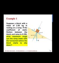 Example 1
Suppose a block with a
mass of 2.50 kg is
resting on a ramp. If the
coefficient
of
static
friction
between
block and ramp is 0.350,
what maximum angle
can the ramp make with
the
ng sin 8
mg cos 8e
the horizontal before the
mg
block
starts
to slip
down?
Dr. Hazem Falah Sakeek www.hazemsakeck.net & www.physicsacademy.org
11
