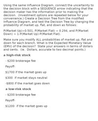 Using the same Influence Diagram, connect the uncertainty to
the decision block with a SEQUENCE arrow indicating that the
decision maker has the information prior to making the
decision. (Investment options are repeated below for your
convenience.) Create a Decision Tree from the modified
Influence Diagram, and test the Decision Tree by changing the
probability of market up, flat, and down as follows:
P(Market Up)=0.501, P(Market Flat) = 0.294, and P(Market
Down) = 1-P(Market Up)-P(Market Flat).
Make sure you modify ALL probabilities of market up, flat and
down for each branch. What is the Expected Monetary Value
(EMV) of the decision? State your answers in terms of dollars
and cents. (ie. Dollars, accurate to two decimal points.)
a high-risk stock
- $200 brokerage fee
Payoff-
$1700 if the market goes up
$300 if market stays neutral
-$800 if the market goes down
a low-risk stock
- $200 brokerage fee
Payoff-
$1200 if the market goes up
