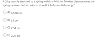 A 2 kg mass is attached to a spring with k = 44 N/m. To what distance must the
spring be stretched in order to store 0.5 J of potential energy?
A) 0.568 cm
B) 15 cm
C) 7,54 cm
O D) 2.27 cm
