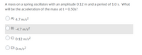 A mass on a spring oscillates with an amplitude 0.12 m and a period of 1.0 s. What
will be the acceleration of the mass at t = 0.50s?
A) 4.7 m/s²
B) -4.7 m/s²
C) 0.12 m/s²
D) 0 m/s?
