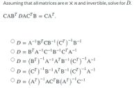 Assuming that all matrices are n X n and invertible, solve for D.
CAB" DACTB = CA".
OD = A-'B"CB-'(C")-B-1
OD = B"A-'c-'B-'CTA-1
OD = (B")A-A"B-"(C")"A-1
OD = (C")B-A"B-1(C")"A-1
OD = (A")'AC"B(A")"c-
