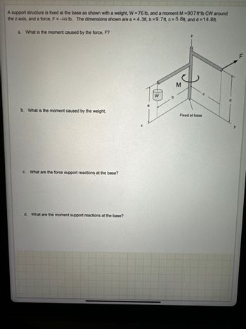 A support structure is fixed at the base as shown with a weight, W=76 lb, and a moment M =907 ft lb CW around
the z-axis, and a force, F = -46i lb. The dimensions shown are a = 4.3ft, b = 9.7ft, c=5.8ft, and d=14.8ft.
a. What is the moment caused by the force, F?
Z
b. What is the moment caused by the weight,
c. What are the force support reactions at the base?
d. What are the moment support reactions at the base?
W
M
Fixed at base
F